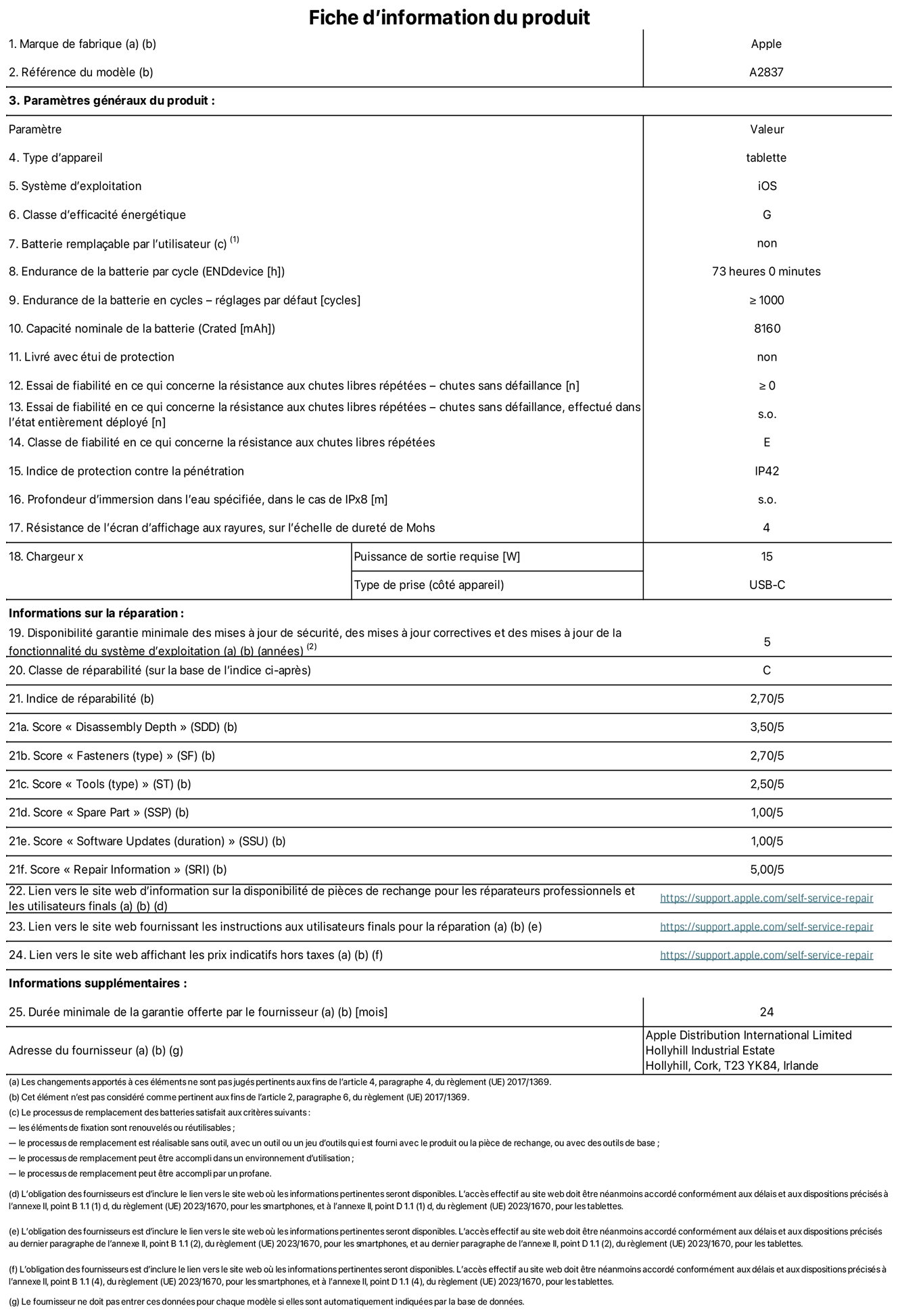 Fiche d’informations produit de l’iPad Pro 11 pouces Wi‑Fi + Cellular, modèle A2837. Fournie par Apple Distribution International Ltd, Hollyhill Industrial Estate. Cork, T23 YK84, Irlande Type d’appareil : tablette. Système d’exploitation : iOS. Classe d’efficacité énergétique : G. Batterie remplaçable par l’utilisateur : non. Endurance de la batterie : 73 heures. Endurance de la batterie en cycles : ≥ 1 000. Capacité nominale de la batterie : 8 160 mAh. Essai de fiabilité en ce qui concerne la résistance aux chutes libres répétées – chutes sans défaillance : ≥ 0. Classe de fiabilité en ce qui concerne la résistance aux chutes libres répétées : E. Indice de protection contre la pénétration : IP42. Résistance de l’écran d’affichage aux rayures sur l’échelle de dureté de Mohs : 4. Puissance de sortie requise du chargeur : 15 W. Type de prise : USB‑C. Disponibilité garantie minimale des mises à jour de sécurité, des mises à jour correctives et des mises à jour de la fonctionnalité du système d’exploitation : 5 ans. Classe de réparabilité : C. Indice de réparabilité : 2,70/5. Score pour la profondeur de désassemblage : 3,50/5. Score pour les éléments de fixation : 2,70/5. Score pour les outils : 2,50/5. Score pour les pièces de rechange : 1,00/5. Score pour les mises à jour logicielles : 1,00/5. Score pour les informations de réparation : 5,00/5. Lien vers le site web d’information sur la disponibilité des pièces de rechange pour les réparateurs professionnels et les utilisateurs finaux : https://support.apple.com/self-service-repair. Lien vers le site web fournissant les instructions aux utilisateurs finaux pour la réparation : https://support.apple.com/self-service-repair. Lien vers le site web affichant les prix indicatifs hors taxes : https://support.apple.com/self-service-repair. Garantie générale de 24 mois offerte.