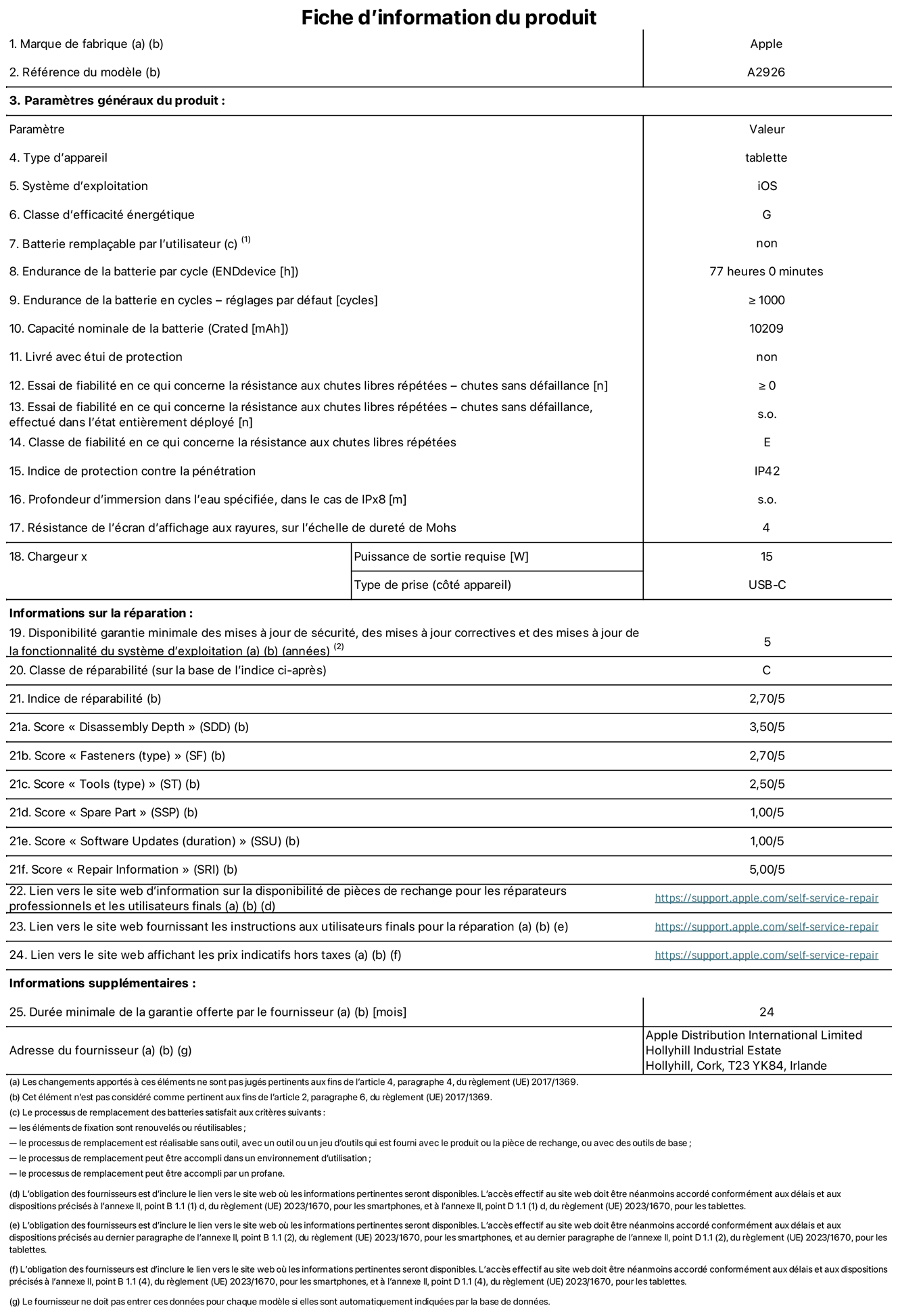 Fiche d’informations produit de l’iPad Pro 13 pouces Wi‑Fi + Cellular, modèle A2926. Fournie par Apple UK Ltd, 100 New Bridge Street, Londres EC4V 6JA. Type d’appareil : tablette. Système d’exploitation : iOS. Classe d’efficacité énergétique en plage dynamique standard : G. Endurance de la batterie : 77 heures. Endurance de la batterie en cycles : ≥ 1000. Capacité nominale de la batterie : 10 209 mAh. Essai de fiabilité en ce qui concerne la résistance aux chutes libres répétées – chutes sans défaillance : ≥ 0. Classe de fiabilité en ce qui concerne la résistance aux chutes libres répétées : E. Indice de protection contre la pénétration : IP42. Résistance de l’écran d’affichage aux rayures sur l’échelle de dureté de Mohs : 4. Puissance de sortie requise du chargeur : 15 W. Type de prise : USB‑C. Disponibilité garantie minimale des mises à jour de sécurité, des mises à jour correctives et des mises à jour de la fonctionnalité du système d’exploitation : 5 ans. Classe de réparabilité : C. Indice de réparabilité : 2,70/5. Score pour la profondeur de désassemblage  : 3,50/5. Score pour les éléments de fixation (type) : 2,70/5. Score pour les outils : 2,50/5. Score pour les pièces de rechange : 1,00/5. Score pour les mises à jour logicielles : 1,00/5. Score pour les informations de réparation : 5,00/5. Lien vers le site web d’information sur la disponibilité des pièces de rechange pour les réparateurs professionnels et les utilisateurs finaux : https://support.apple.com/self-service-repair. Lien vers le site web fournissant les instructions aux utilisateurs finaux pour la réparation : https://support.apple.com/self-service-repair. Lien vers le site web affichant les prix indicatifs hors taxes : https://support.apple.com/self-service-repair. Garantie générale de 24 mois offerte.